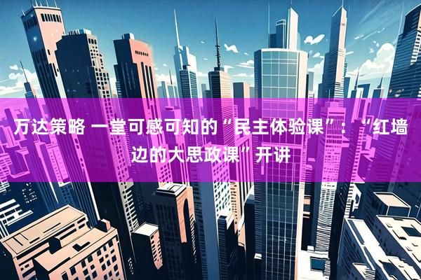 万达策略 一堂可感可知的“民主体验课”：“红墙边的大思政课”开讲