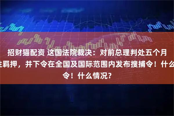 招财猫配资 这国法院裁决：对前总理判处五个月预防性羁押，并下令在全国及国际范围内发布搜捕令！什么情况？